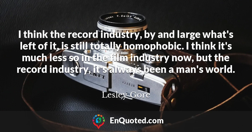 I think the record industry, by and large what's left of it, is still totally homophobic. I think it's much less so in the film industry now, but the record industry, it's always been a man's world.