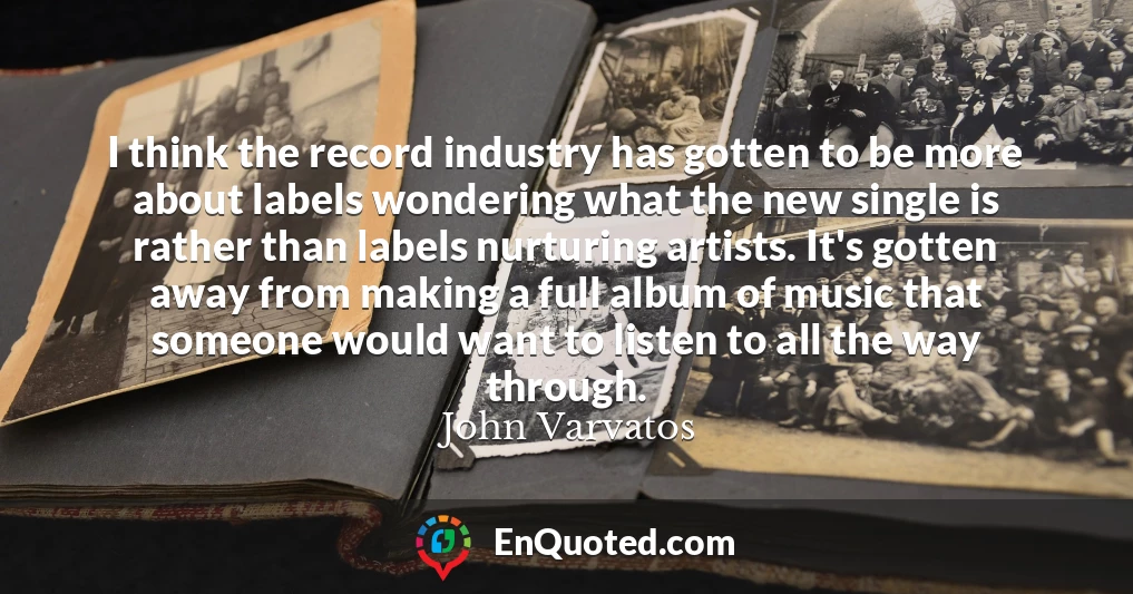 I think the record industry has gotten to be more about labels wondering what the new single is rather than labels nurturing artists. It's gotten away from making a full album of music that someone would want to listen to all the way through.