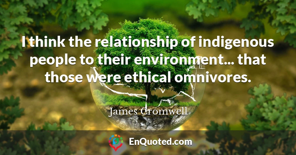 I think the relationship of indigenous people to their environment... that those were ethical omnivores.