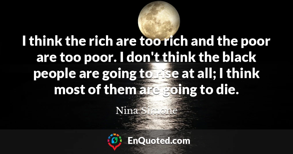 I think the rich are too rich and the poor are too poor. I don't think the black people are going to rise at all; I think most of them are going to die.