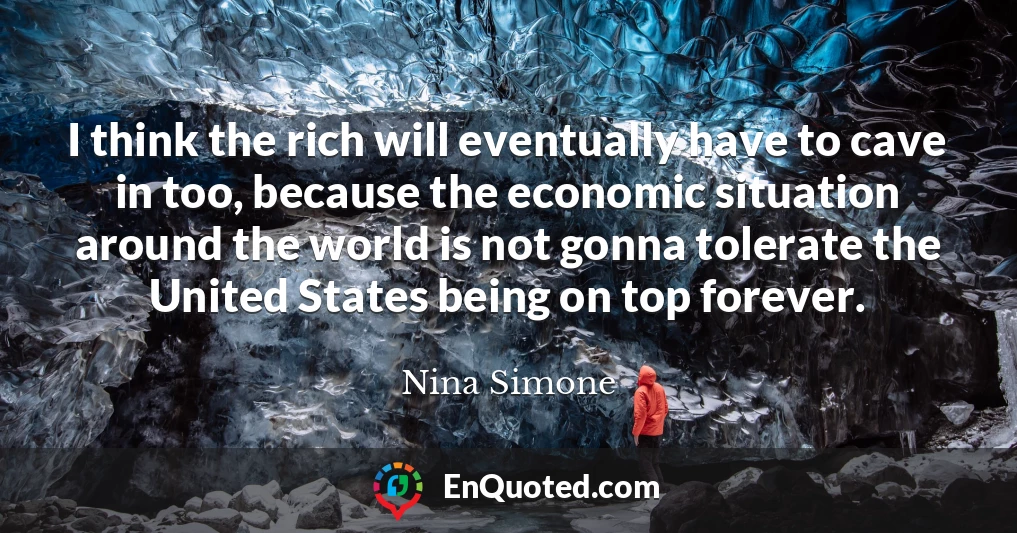 I think the rich will eventually have to cave in too, because the economic situation around the world is not gonna tolerate the United States being on top forever.