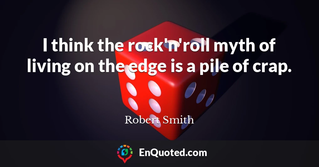 I think the rock'n'roll myth of living on the edge is a pile of crap.