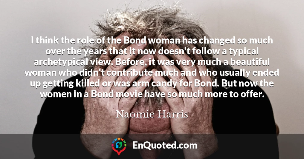 I think the role of the Bond woman has changed so much over the years that it now doesn't follow a typical archetypical view. Before, it was very much a beautiful woman who didn't contribute much and who usually ended up getting killed or was arm candy for Bond. But now the women in a Bond movie have so much more to offer.