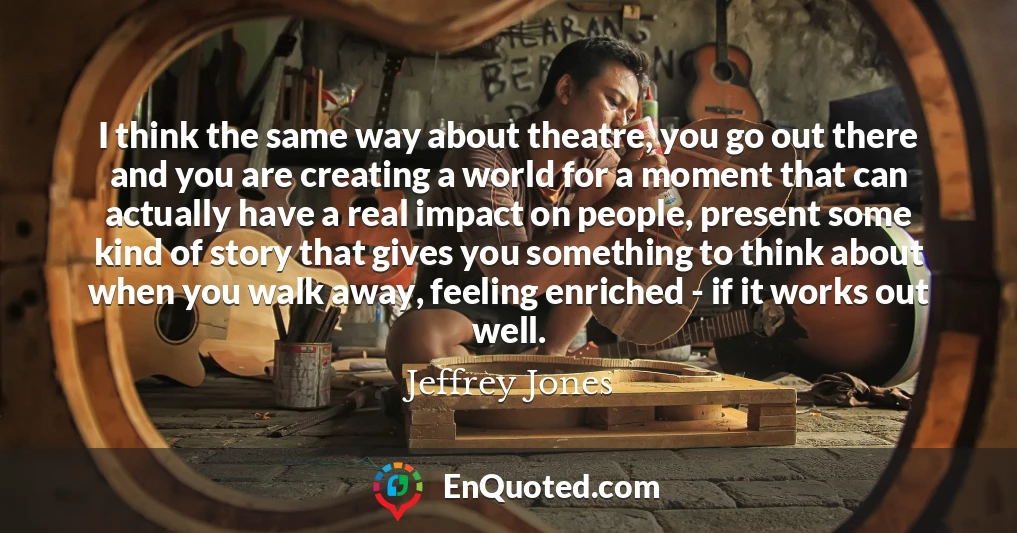 I think the same way about theatre, you go out there and you are creating a world for a moment that can actually have a real impact on people, present some kind of story that gives you something to think about when you walk away, feeling enriched - if it works out well.