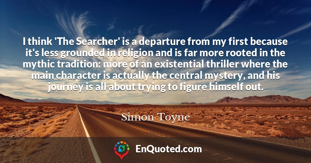 I think 'The Searcher' is a departure from my first because it's less grounded in religion and is far more rooted in the mythic tradition: more of an existential thriller where the main character is actually the central mystery, and his journey is all about trying to figure himself out.