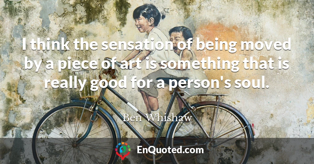 I think the sensation of being moved by a piece of art is something that is really good for a person's soul.