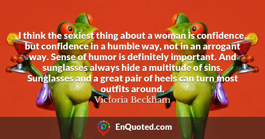 I think the sexiest thing about a woman is confidence, but confidence in a humble way, not in an arrogant way. Sense of humor is definitely important. And sunglasses always hide a multitude of sins. Sunglasses and a great pair of heels can turn most outfits around.