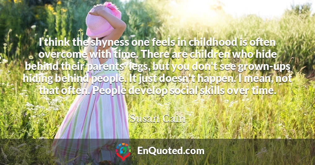 I think the shyness one feels in childhood is often overcome with time. There are children who hide behind their parents' legs, but you don't see grown-ups hiding behind people. It just doesn't happen. I mean, not that often. People develop social skills over time.