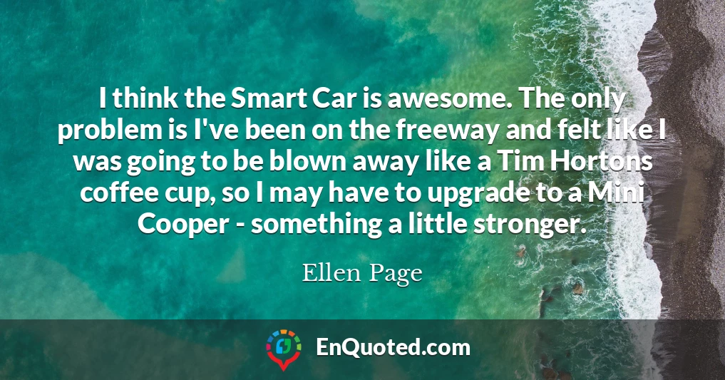 I think the Smart Car is awesome. The only problem is I've been on the freeway and felt like I was going to be blown away like a Tim Hortons coffee cup, so I may have to upgrade to a Mini Cooper - something a little stronger.