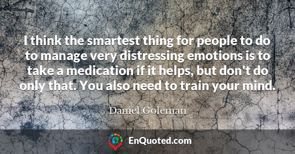 I think the smartest thing for people to do to manage very distressing emotions is to take a medication if it helps, but don't do only that. You also need to train your mind.