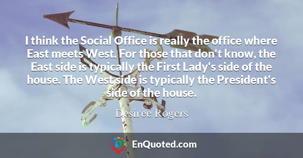 I think the Social Office is really the office where East meets West. For those that don't know, the East side is typically the First Lady's side of the house. The West side is typically the President's side of the house.