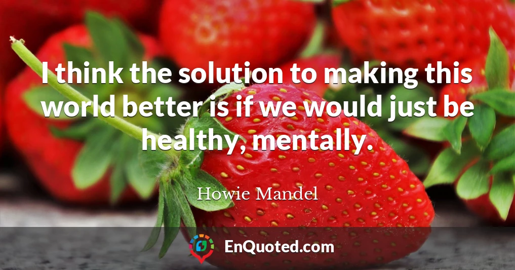 I think the solution to making this world better is if we would just be healthy, mentally.