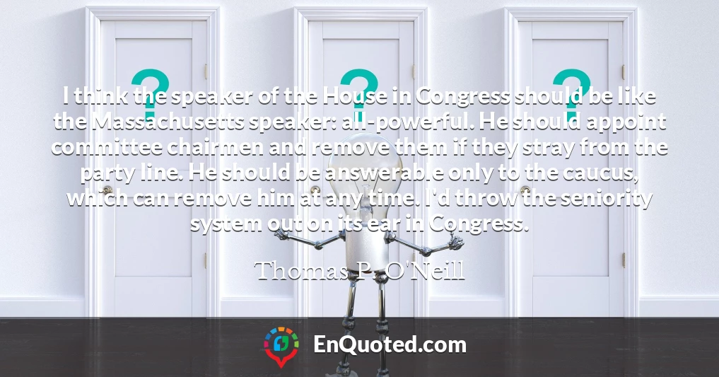 I think the speaker of the House in Congress should be like the Massachusetts speaker: all-powerful. He should appoint committee chairmen and remove them if they stray from the party line. He should be answerable only to the caucus, which can remove him at any time. I'd throw the seniority system out on its ear in Congress.