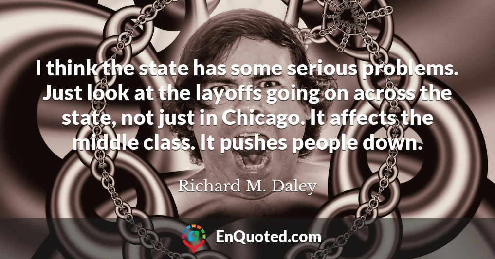 I think the state has some serious problems. Just look at the layoffs going on across the state, not just in Chicago. It affects the middle class. It pushes people down.