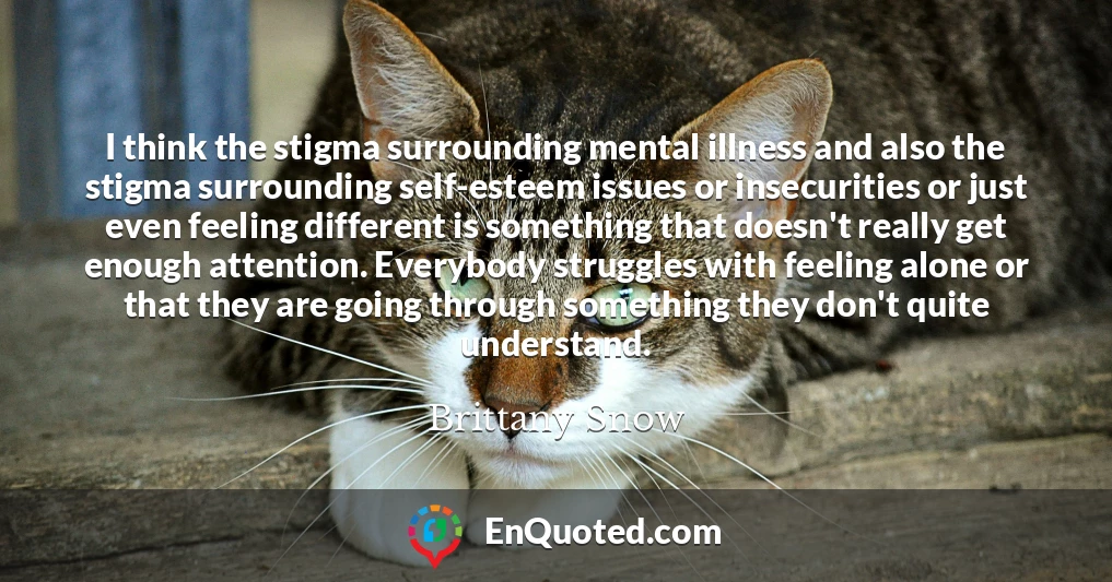 I think the stigma surrounding mental illness and also the stigma surrounding self-esteem issues or insecurities or just even feeling different is something that doesn't really get enough attention. Everybody struggles with feeling alone or that they are going through something they don't quite understand.