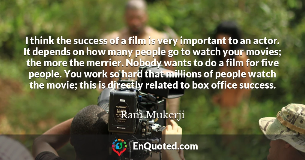 I think the success of a film is very important to an actor. It depends on how many people go to watch your movies; the more the merrier. Nobody wants to do a film for five people. You work so hard that millions of people watch the movie; this is directly related to box office success.
