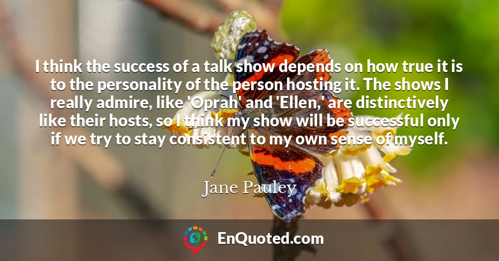 I think the success of a talk show depends on how true it is to the personality of the person hosting it. The shows I really admire, like 'Oprah' and 'Ellen,' are distinctively like their hosts, so I think my show will be successful only if we try to stay consistent to my own sense of myself.