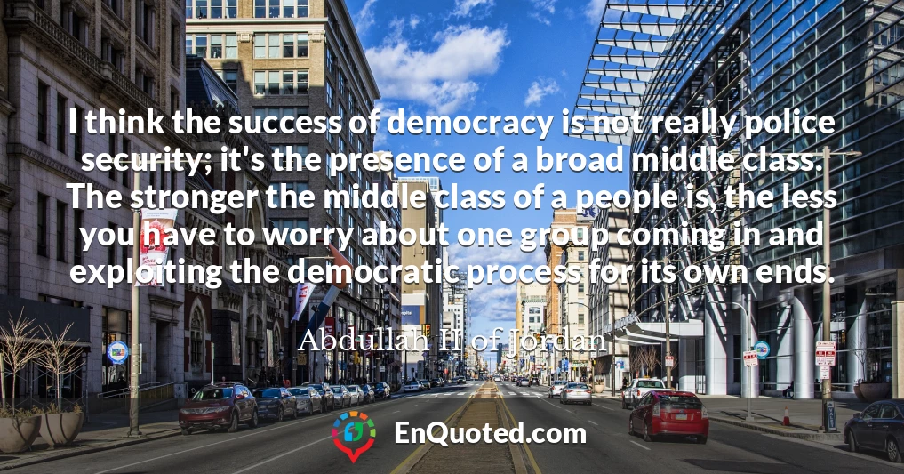 I think the success of democracy is not really police security; it's the presence of a broad middle class. The stronger the middle class of a people is, the less you have to worry about one group coming in and exploiting the democratic process for its own ends.