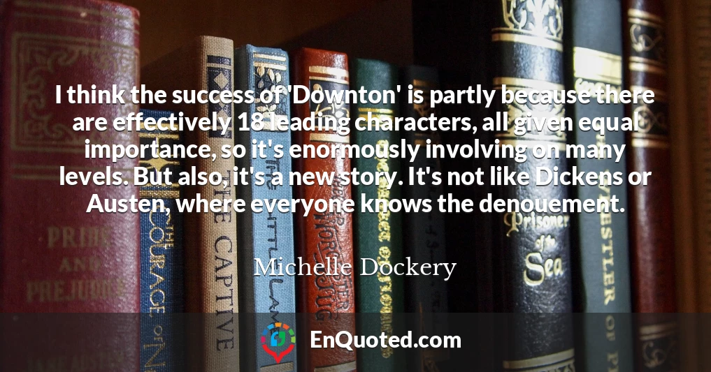 I think the success of 'Downton' is partly because there are effectively 18 leading characters, all given equal importance, so it's enormously involving on many levels. But also, it's a new story. It's not like Dickens or Austen, where everyone knows the denouement.