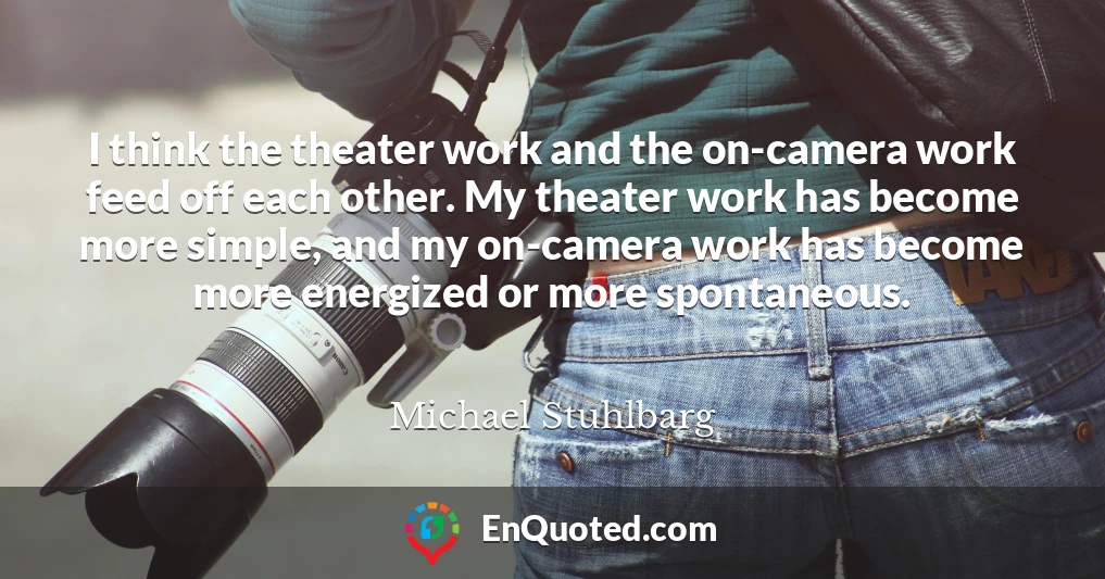 I think the theater work and the on-camera work feed off each other. My theater work has become more simple, and my on-camera work has become more energized or more spontaneous.