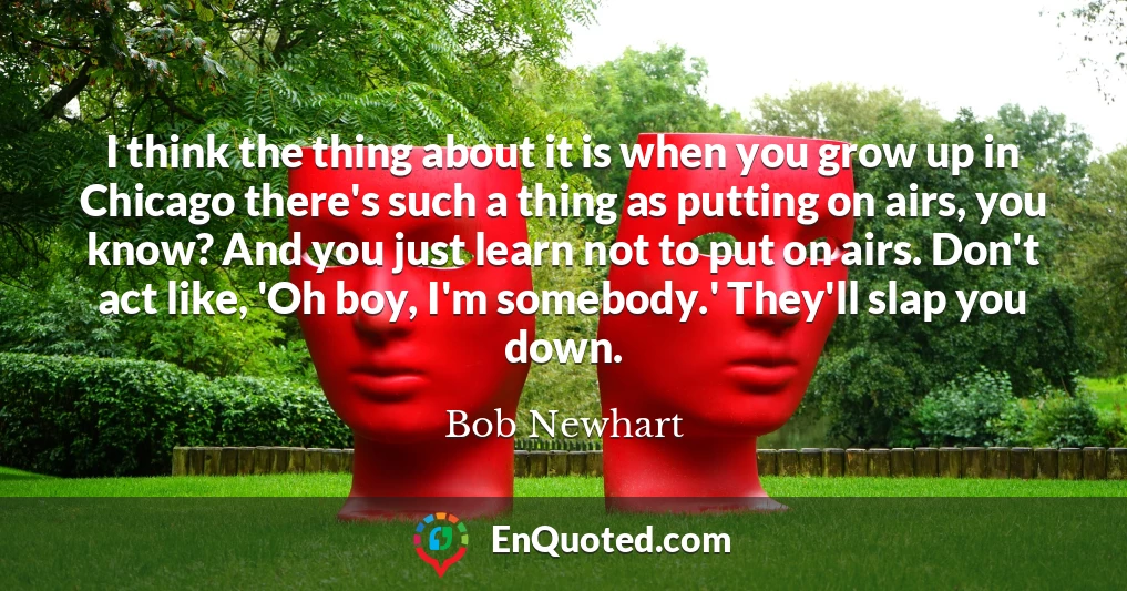 I think the thing about it is when you grow up in Chicago there's such a thing as putting on airs, you know? And you just learn not to put on airs. Don't act like, 'Oh boy, I'm somebody.' They'll slap you down.