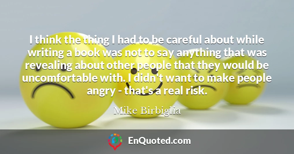 I think the thing I had to be careful about while writing a book was not to say anything that was revealing about other people that they would be uncomfortable with. I didn't want to make people angry - that's a real risk.