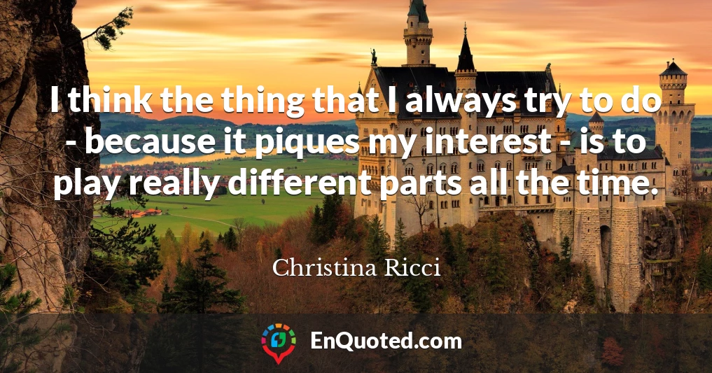 I think the thing that I always try to do - because it piques my interest - is to play really different parts all the time.