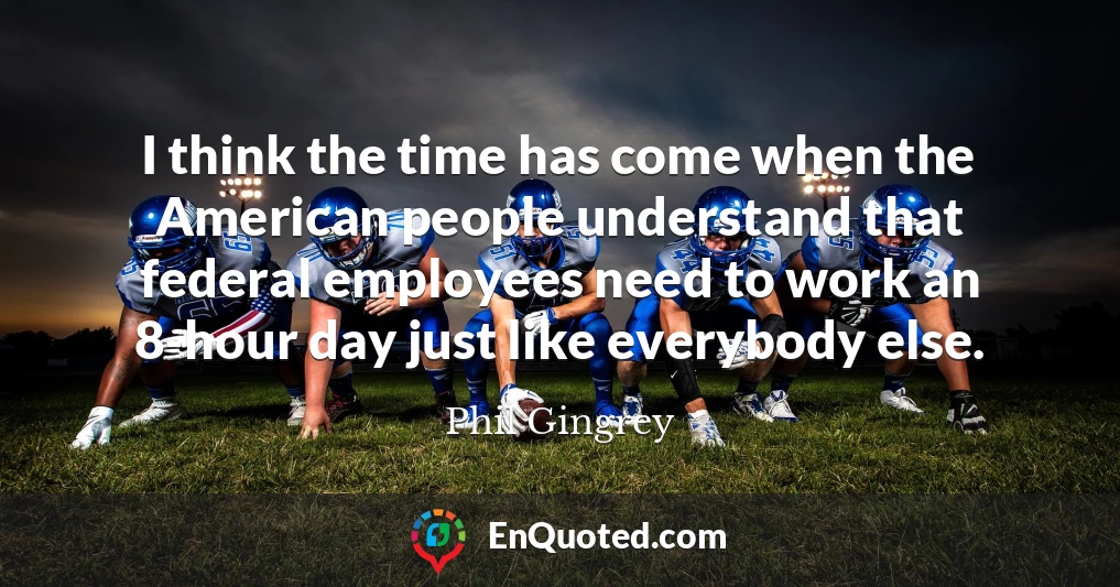 I think the time has come when the American people understand that federal employees need to work an 8-hour day just like everybody else.