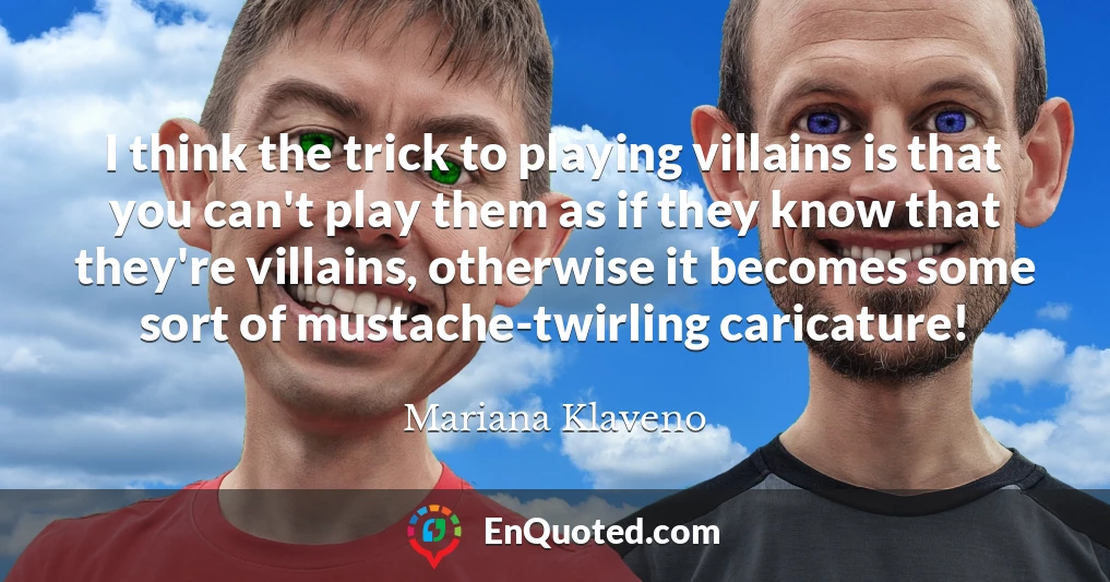 I think the trick to playing villains is that you can't play them as if they know that they're villains, otherwise it becomes some sort of mustache-twirling caricature!