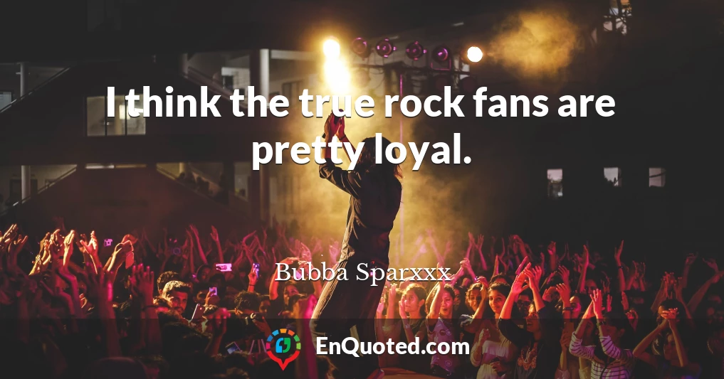 I think the true rock fans are pretty loyal.