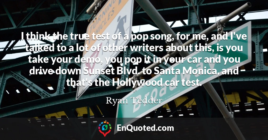 I think the true test of a pop song, for me, and I've talked to a lot of other writers about this, is you take your demo, you pop it in your car and you drive down Sunset Blvd. to Santa Monica, and that's the Hollywood car test.
