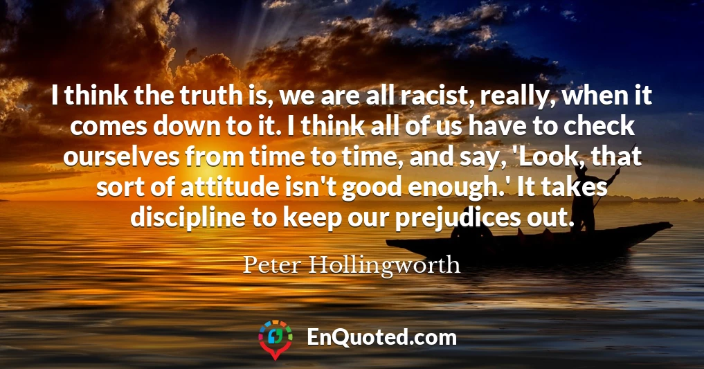I think the truth is, we are all racist, really, when it comes down to it. I think all of us have to check ourselves from time to time, and say, 'Look, that sort of attitude isn't good enough.' It takes discipline to keep our prejudices out.