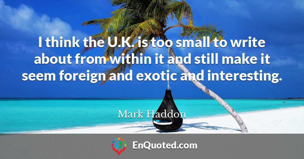 I think the U.K. is too small to write about from within it and still make it seem foreign and exotic and interesting.