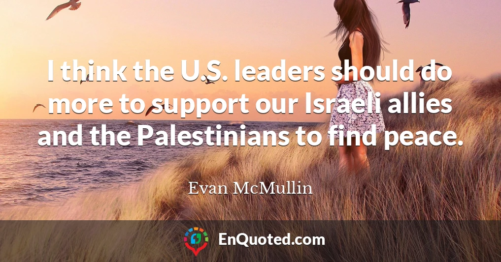 I think the U.S. leaders should do more to support our Israeli allies and the Palestinians to find peace.