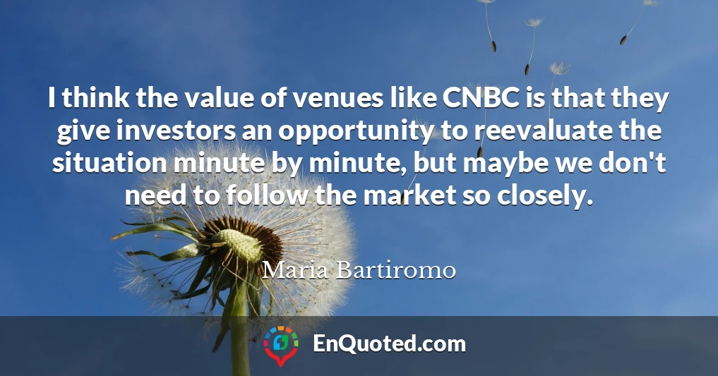 I think the value of venues like CNBC is that they give investors an opportunity to reevaluate the situation minute by minute, but maybe we don't need to follow the market so closely.