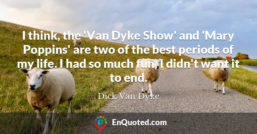 I think, the 'Van Dyke Show' and 'Mary Poppins' are two of the best periods of my life. I had so much fun, I didn't want it to end.