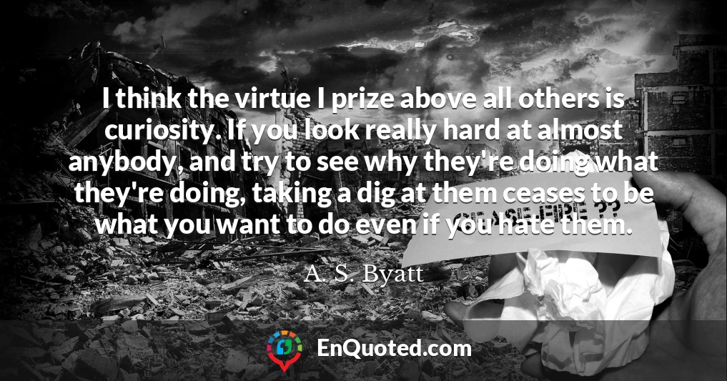 I think the virtue I prize above all others is curiosity. If you look really hard at almost anybody, and try to see why they're doing what they're doing, taking a dig at them ceases to be what you want to do even if you hate them.