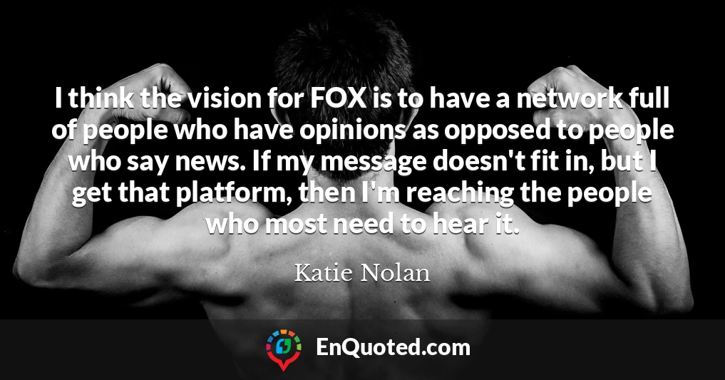 I think the vision for FOX is to have a network full of people who have opinions as opposed to people who say news. If my message doesn't fit in, but I get that platform, then I'm reaching the people who most need to hear it.