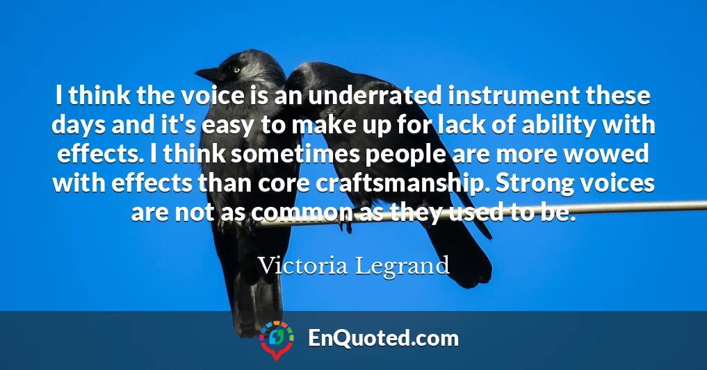 I think the voice is an underrated instrument these days and it's easy to make up for lack of ability with effects. I think sometimes people are more wowed with effects than core craftsmanship. Strong voices are not as common as they used to be.