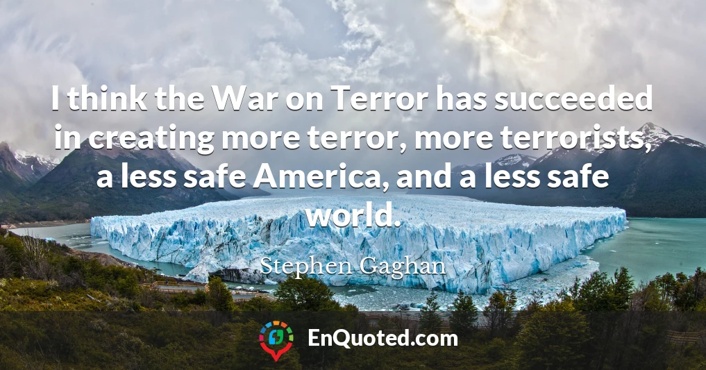 I think the War on Terror has succeeded in creating more terror, more terrorists, a less safe America, and a less safe world.