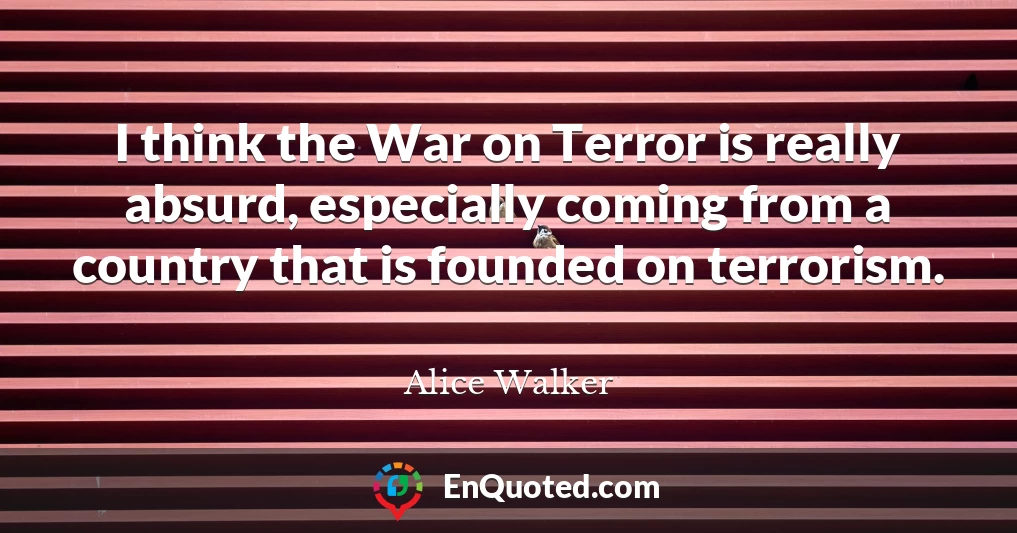 I think the War on Terror is really absurd, especially coming from a country that is founded on terrorism.