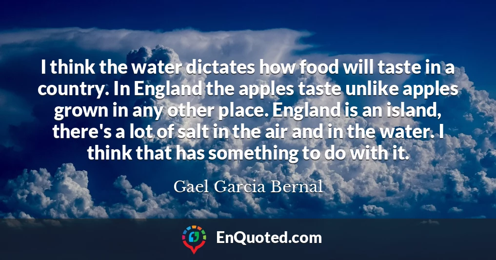 I think the water dictates how food will taste in a country. In England the apples taste unlike apples grown in any other place. England is an island, there's a lot of salt in the air and in the water. I think that has something to do with it.