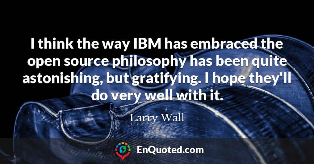 I think the way IBM has embraced the open source philosophy has been quite astonishing, but gratifying. I hope they'll do very well with it.