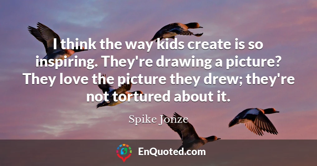 I think the way kids create is so inspiring. They're drawing a picture? They love the picture they drew; they're not tortured about it.