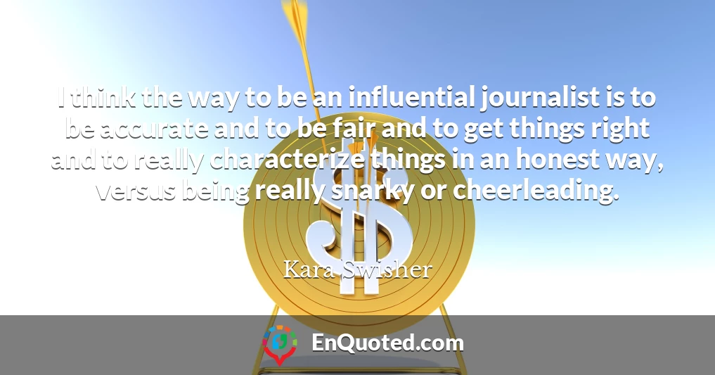 I think the way to be an influential journalist is to be accurate and to be fair and to get things right and to really characterize things in an honest way, versus being really snarky or cheerleading.