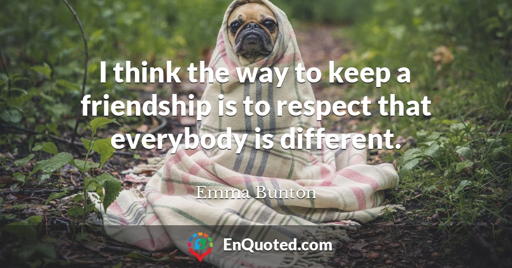 I think the way to keep a friendship is to respect that everybody is different.