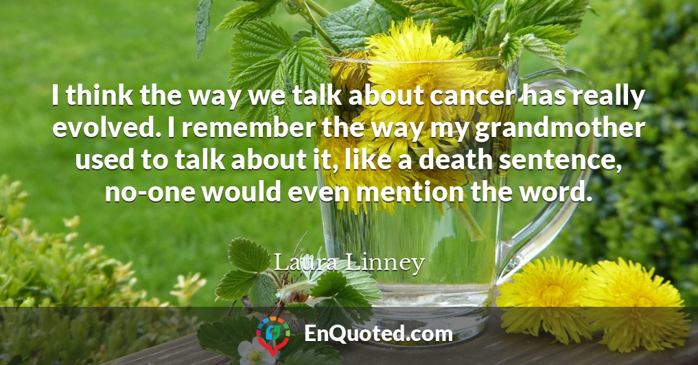 I think the way we talk about cancer has really evolved. I remember the way my grandmother used to talk about it, like a death sentence, no-one would even mention the word.