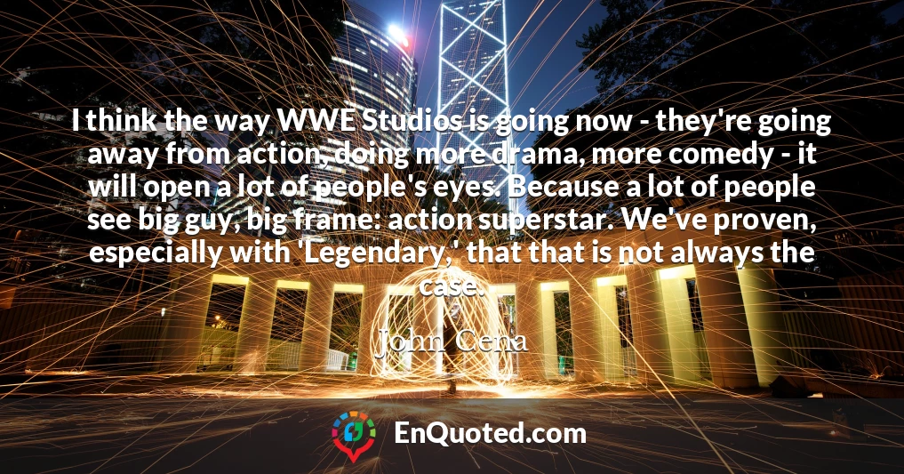 I think the way WWE Studios is going now - they're going away from action, doing more drama, more comedy - it will open a lot of people's eyes. Because a lot of people see big guy, big frame: action superstar. We've proven, especially with 'Legendary,' that that is not always the case.