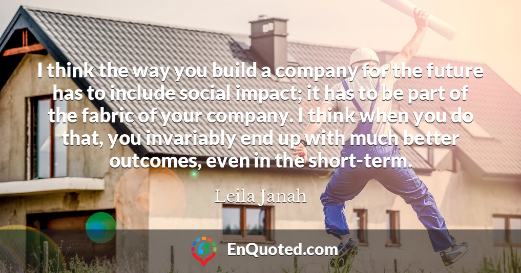 I think the way you build a company for the future has to include social impact; it has to be part of the fabric of your company. I think when you do that, you invariably end up with much better outcomes, even in the short-term.