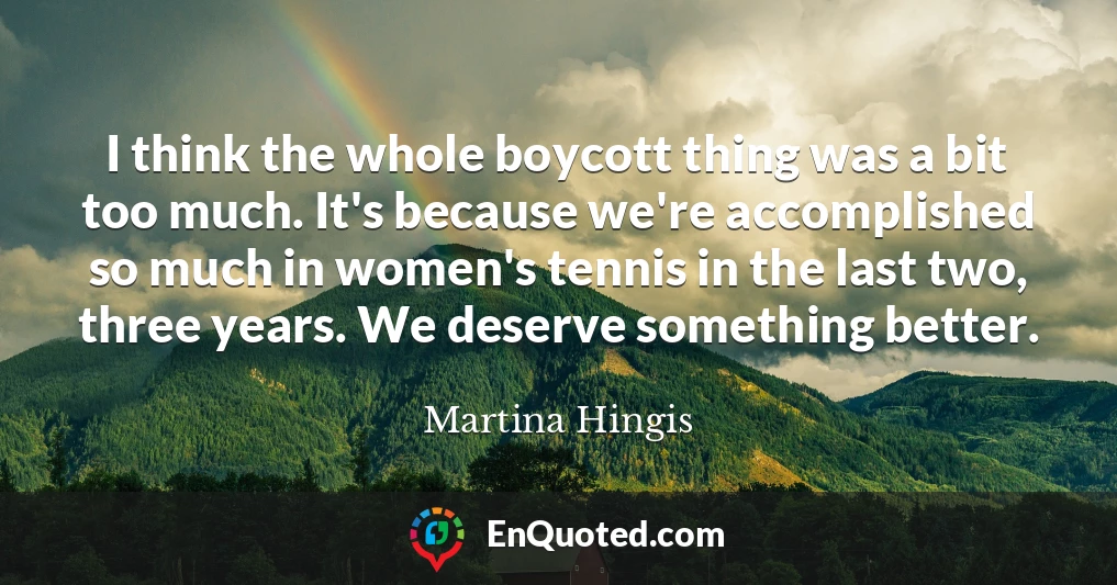 I think the whole boycott thing was a bit too much. It's because we're accomplished so much in women's tennis in the last two, three years. We deserve something better.